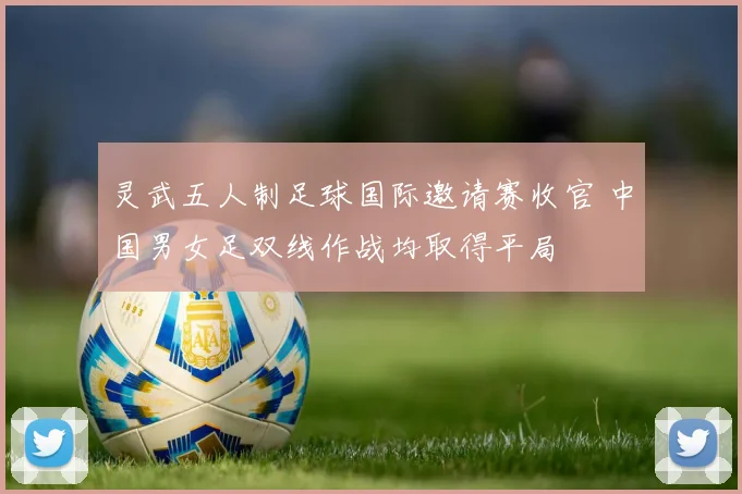 灵武五人制足球国际邀请赛收官 中国男女足双线作战均取得平局